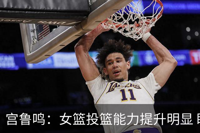宫鲁鸣：女篮投篮能力提升明显 盼海外球员尽早归队