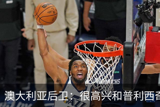 澳大利亚后卫：很高兴和普利西奇较量，我们会尽最大努力争取胜利
