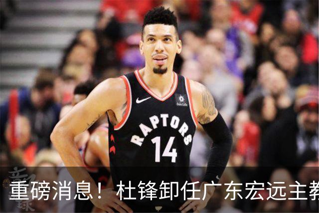 重磅消息！杜锋卸任广东宏远主教练，后续变化值得关注