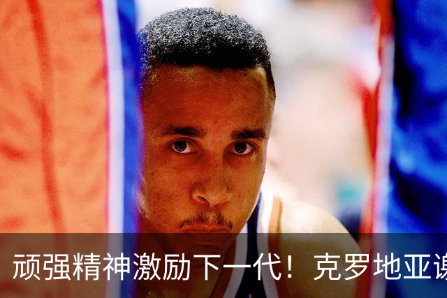 顽强精神激励下一代！克罗地亚谢幕战燃尽最后能量